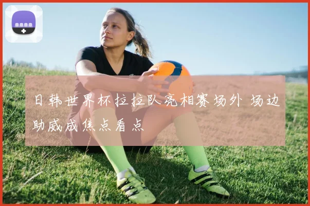 日韩世界杯拉拉队亮相赛场外 场边助威成焦点看点