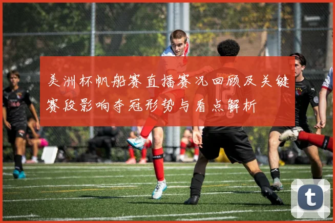 美洲杯帆船赛直播赛况回顾及关键赛段影响夺冠形势与看点解析