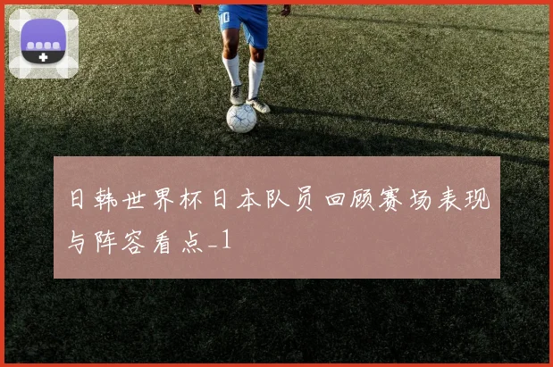 日韩世界杯日本队员回顾赛场表现与阵容看点_1