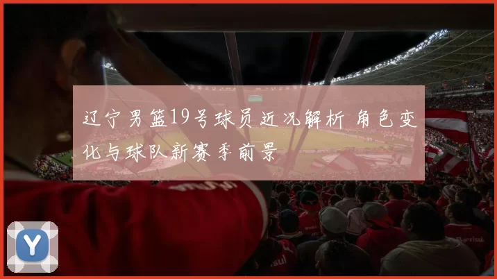 辽宁男篮19号球员近况解析 角色变化与球队新赛季前景