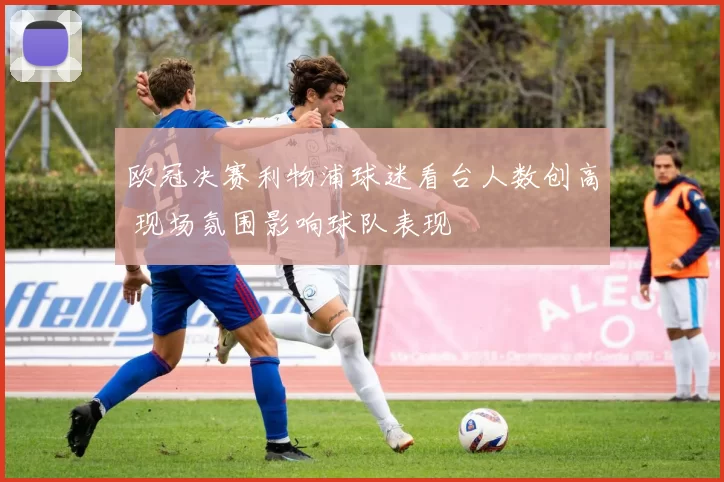 欧冠决赛利物浦球迷看台人数创高 现场氛围影响球队表现