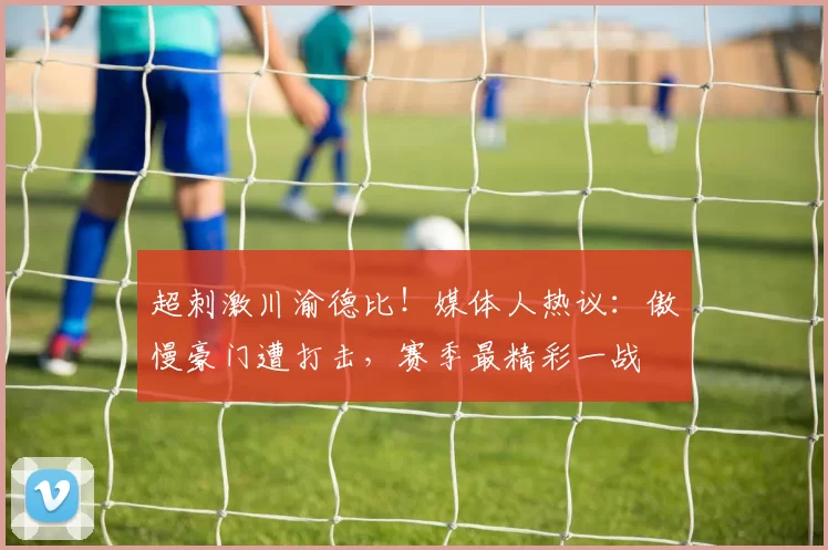 超刺激川渝德比!媒体人热议:傲慢豪门遭打击,赛季最精彩一战