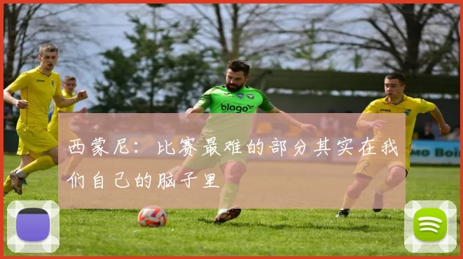 西蒙尼：比赛最难的部分其实在我们自己的脑子里