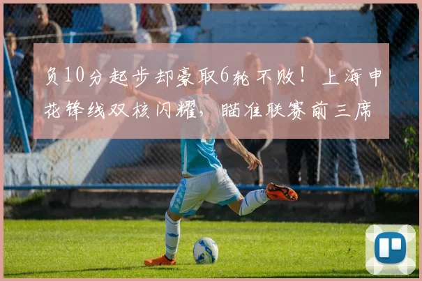 负10分起步却豪取6轮不败！上海申花锋线双核闪耀，瞄准联赛前三席次_比赛_盖伊_本赛季