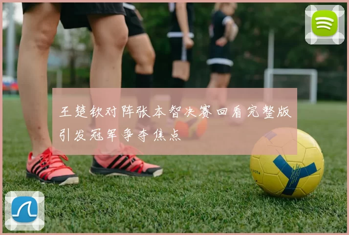 王楚钦对阵张本智决赛回看完整版引发冠军争夺焦点