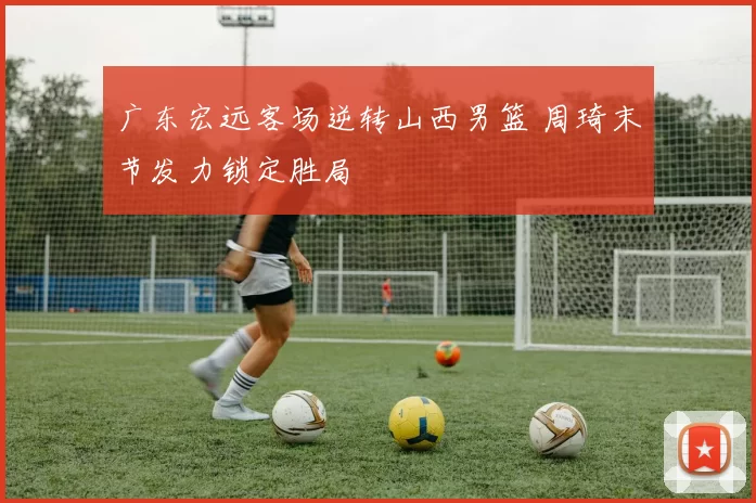 广东宏远客场逆转山西男篮 周琦末节发力锁定胜局
