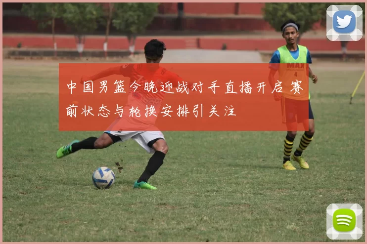 中国男篮今晚迎战对手直播开启 赛前状态与轮换安排引关注