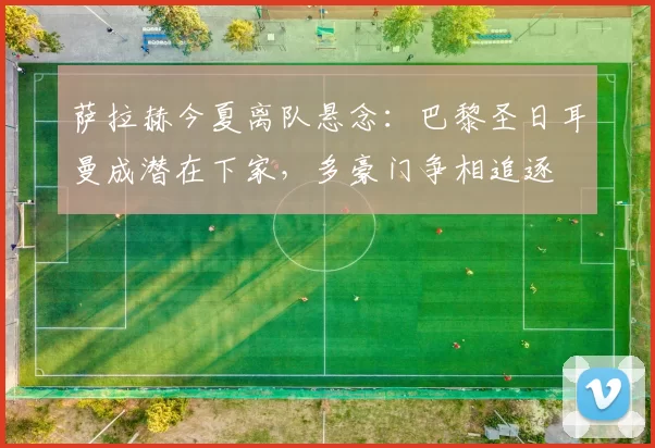 萨拉赫今夏离队悬念：巴黎圣日耳曼成潜在下家，多豪门争相追逐