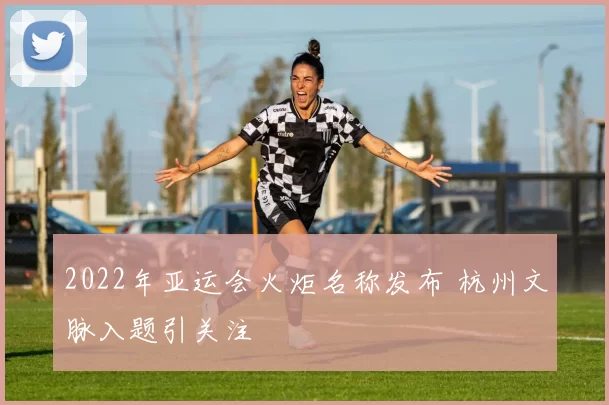 2022年亚运会火炬名称发布 杭州文脉入题引关注