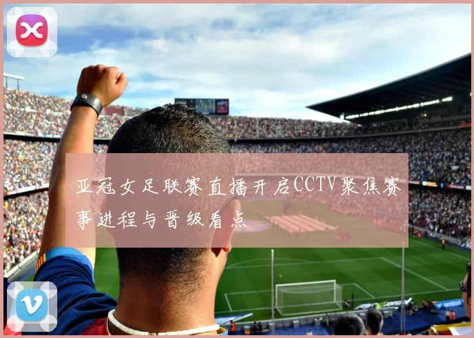 亚冠女足联赛直播开启CCTV聚焦赛事进程与晋级看点