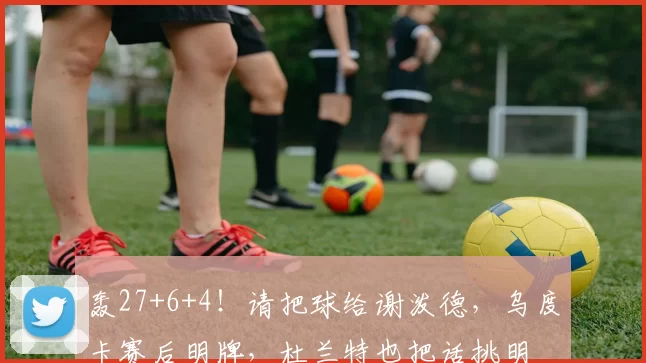 轰27+6+4！请把球给谢泼德，乌度卡赛后明牌，杜兰特也把话挑明