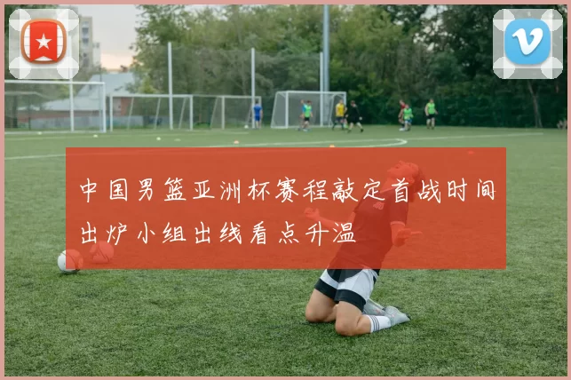 中国男篮亚洲杯赛程敲定首战时间出炉小组出线看点升温