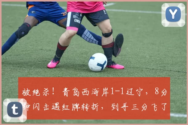 被绝杀！青岛西海岸1-1辽宁，8分钟闪击遇红牌转折，到手三分飞了