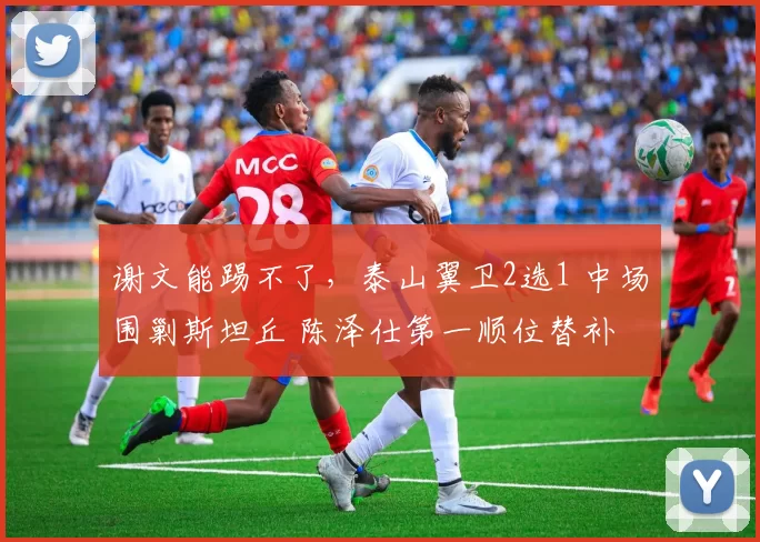 谢文能踢不了，泰山翼卫2选1 中场围剿斯坦丘 陈泽仕第一顺位替补