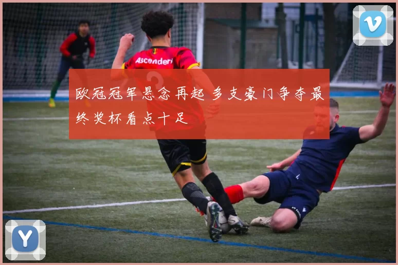 欧冠冠军悬念再起 多支豪门争夺最终奖杯看点十足