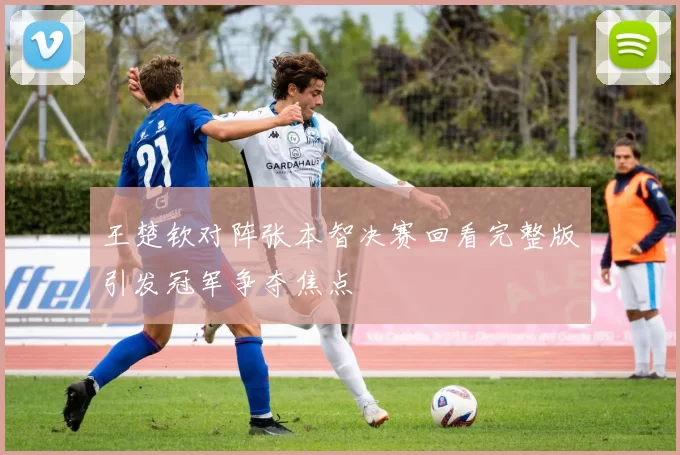 王楚钦对阵张本智决赛回看完整版引发冠军争夺焦点