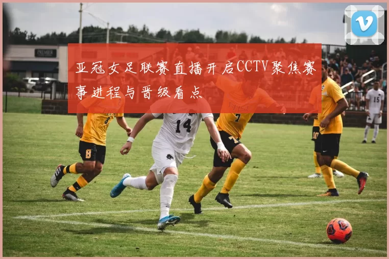 亚冠女足联赛直播开启CCTV聚焦赛事进程与晋级看点